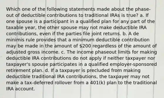 Which one of the following statements made about the phase-out of deductible contributions to traditional IRAs is true? a. If one spouse is a participant in a qualified plan for any part of the taxable year, the other spouse may not make deductible IRA contributions, even if the parties file joint returns. b. A de minimis rule provides that a minimum deductible contribution may be made in the amount of 200 regardless of the amount of adjusted gross income. c. The income phaseout limits for making deductible IRA contributions do not apply if neither taxpayer nor taxpayer's spouse participates in a qualified employer-sponsored retirement plan. d. If a taxpayer is precluded from making deductible traditional IRA contributions, the taxpayer may not make a tax-deferred rollover from a 401(k) plan to the traditional IRA account.