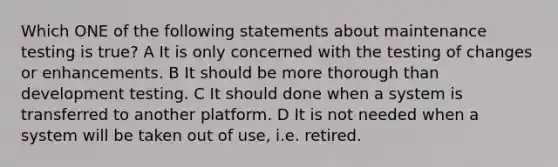 Which ONE of the following statements about maintenance testing is true? A It is only concerned with the testing of changes or enhancements. B It should be more thorough than development testing. C It should done when a system is transferred to another platform. D It is not needed when a system will be taken out of use, i.e. retired.