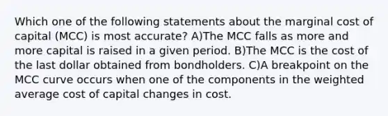 Which one of the following statements about the marginal cost of capital (MCC) is most accurate? A)The MCC falls as more and more capital is raised in a given period. B)The MCC is the cost of the last dollar obtained from bondholders. C)A breakpoint on the MCC curve occurs when one of the components in the weighted average cost of capital changes in cost.