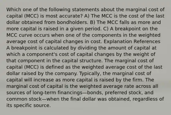 Which one of the following statements about the marginal cost of capital (MCC) is most accurate? A) The MCC is the cost of the last dollar obtained from bondholders. B) The MCC falls as more and more capital is raised in a given period. C) A breakpoint on the MCC curve occurs when one of the components in the <a href='https://www.questionai.com/knowledge/koL1NUNNcJ-weighted-average' class='anchor-knowledge'>weighted average</a> cost of capital changes in cost. Explanation References A breakpoint is calculated by dividing the amount of capital at which a component's cost of capital changes by the weight of that component in the capital structure. The marginal cost of capital (MCC) is defined as the weighted average cost of the last dollar raised by the company. Typically, the marginal cost of capital will increase as more capital is raised by the firm. The marginal cost of capital is the weighted average rate across all sources of long-term financings—bonds, preferred stock, and common stock—when the final dollar was obtained, regardless of its specific source.