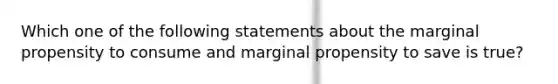 Which one of the following statements about the marginal propensity to consume and marginal propensity to save is true?