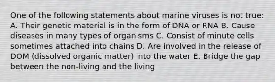 One of the following statements about marine viruses is not true: A. Their genetic material is in the form of DNA or RNA B. Cause diseases in many types of organisms C. Consist of minute cells sometimes attached into chains D. Are involved in the release of DOM (dissolved organic matter) into the water E. Bridge the gap between the non-living and the living