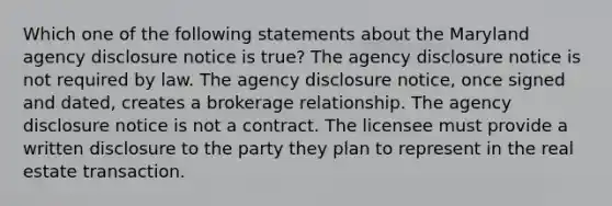 Which one of the following statements about the Maryland agency disclosure notice is true? The agency disclosure notice is not required by law. The agency disclosure notice, once signed and dated, creates a brokerage relationship. The agency disclosure notice is not a contract. The licensee must provide a written disclosure to the party they plan to represent in the real estate transaction.