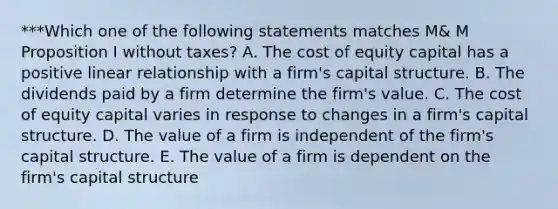 ***Which one of the following statements matches M& M Proposition I without taxes? A. The cost of equity capital has a positive linear relationship with a firm's capital structure. B. The dividends paid by a firm determine the firm's value. C. The cost of equity capital varies in response to changes in a firm's capital structure. D. The value of a firm is independent of the firm's capital structure. E. The value of a firm is dependent on the firm's capital structure