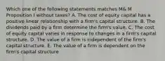 Which one of the following statements matches M& M Proposition I without taxes? A. The cost of equity capital has a positive linear relationship with a firm's capital structure. B. The dividends paid by a firm determine the firm's value. C. The cost of equity capital varies in response to changes in a firm's capital structure. D. The value of a firm is independent of the firm's capital structure. E. The value of a firm is dependent on the firm's capital structure