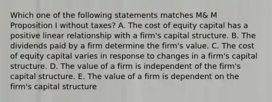 Which one of the following statements matches M& M Proposition I without taxes? A. The cost of equity capital has a positive linear relationship with a firm's capital structure. B. The dividends paid by a firm determine the firm's value. C. The cost of equity capital varies in response to changes in a firm's capital structure. D. The value of a firm is independent of the firm's capital structure. E. The value of a firm is dependent on the firm's capital structure