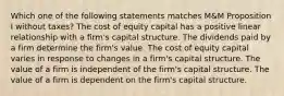 Which one of the following statements matches M&M Proposition I without taxes? The cost of equity capital has a positive linear relationship with a firm's capital structure. The dividends paid by a firm determine the firm's value. The cost of equity capital varies in response to changes in a firm's capital structure. The value of a firm is independent of the firm's capital structure. The value of a firm is dependent on the firm's capital structure.