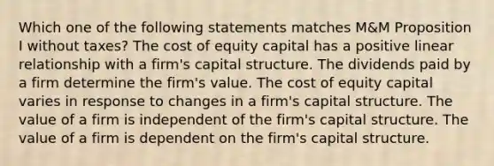 Which one of the following statements matches M&M Proposition I without taxes? The cost of equity capital has a positive linear relationship with a firm's capital structure. The dividends paid by a firm determine the firm's value. The cost of equity capital varies in response to changes in a firm's capital structure. The value of a firm is independent of the firm's capital structure. The value of a firm is dependent on the firm's capital structure.