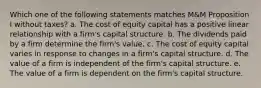 Which one of the following statements matches M&M Proposition I without taxes? a. The cost of equity capital has a positive linear relationship with a firm's capital structure. b. The dividends paid by a firm determine the firm's value. c. The cost of equity capital varies in response to changes in a firm's capital structure. d. The value of a firm is independent of the firm's capital structure. e. The value of a firm is dependent on the firm's capital structure.