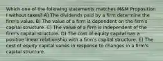 Which one of the following statements matches M&M Proposition I without taxes? A) The dividends paid by a firm determine the firm's value. B) The value of a firm is dependent on the firm's capital structure. C) The value of a firm is independent of the firm's capital structure. D) The cost of equity capital has a positive linear relationship with a firm's capital structure. E) The cost of equity capital varies in response to changes in a firm's capital structure.