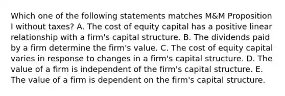 Which one of the following statements matches M&M Proposition I without taxes? A. The cost of equity capital has a positive linear relationship with a firm's capital structure. B. The dividends paid by a firm determine the firm's value. C. The cost of equity capital varies in response to changes in a firm's capital structure. D. The value of a firm is independent of the firm's capital structure. E. The value of a firm is dependent on the firm's capital structure.