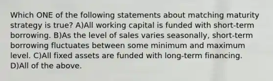 Which ONE of the following statements about matching maturity strategy is true? A)All working capital is funded with short-term borrowing. B)As the level of sales varies seasonally, short-term borrowing fluctuates between some minimum and maximum level. C)All fixed assets are funded with long-term financing. D)All of the above.