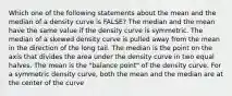 Which one of the following statements about the mean and the median of a density curve is FALSE? The median and the mean have the same value if the density curve is symmetric. The median of a skewed density curve is pulled away from the mean in the direction of the long tail. The median is the point on the axis that divides the area under the density curve in two equal halves. The mean is the "balance point" of the density curve. For a symmetric density curve, both the mean and the median are at the center of the curve