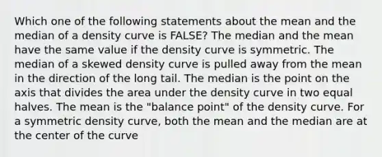 Which one of the following statements about the mean and the median of a density curve is FALSE? The median and the mean have the same value if the density curve is symmetric. The median of a skewed density curve is pulled away from the mean in the direction of the long tail. The median is the point on the axis that divides the area under the density curve in two equal halves. The mean is the "balance point" of the density curve. For a symmetric density curve, both the mean and the median are at the center of the curve