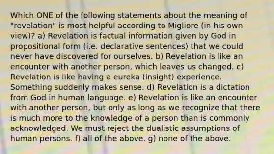 Which ONE of the following statements about the meaning of "revelation" is most helpful according to Migliore (in his own view)? a) Revelation is factual information given by God in propositional form (i.e. declarative sentences) that we could never have discovered for ourselves. b) Revelation is like an encounter with another person, which leaves us changed. c) Revelation is like having a eureka (insight) experience. Something suddenly makes sense. d) Revelation is a dictation from God in human language. e) Revelation is like an encounter with another person, but only as long as we recognize that there is much more to the knowledge of a person than is commonly acknowledged. We must reject the dualistic assumptions of human persons. f) all of the above. g) none of the above.