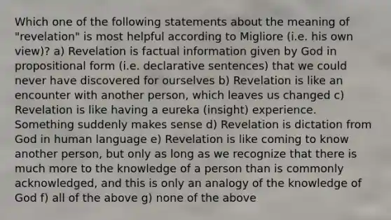 Which one of the following statements about the meaning of "revelation" is most helpful according to Migliore (i.e. his own view)? a) Revelation is factual information given by God in propositional form (i.e. declarative sentences) that we could never have discovered for ourselves b) Revelation is like an encounter with another person, which leaves us changed c) Revelation is like having a eureka (insight) experience. Something suddenly makes sense d) Revelation is dictation from God in human language e) Revelation is like coming to know another person, but only as long as we recognize that there is much more to the knowledge of a person than is commonly acknowledged, and this is only an analogy of the knowledge of God f) all of the above g) none of the above