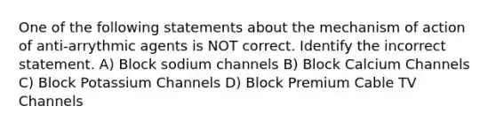 One of the following statements about the mechanism of action of anti-arrythmic agents is NOT correct. Identify the incorrect statement. A) Block sodium channels B) Block Calcium Channels C) Block Potassium Channels D) Block Premium Cable TV Channels