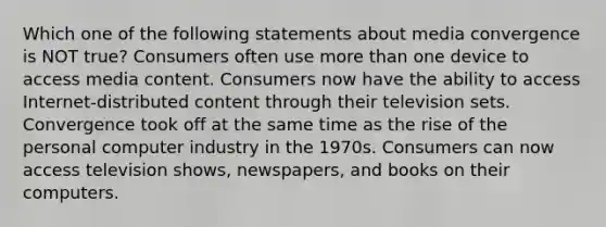 Which one of the following statements about media convergence is NOT true? Consumers often use more than one device to access media content. Consumers now have the ability to access Internet-distributed content through their television sets. Convergence took off at the same time as the rise of the personal computer industry in the 1970s. Consumers can now access television shows, newspapers, and books on their computers.