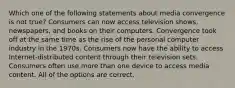 Which one of the following statements about media convergence is not true? Consumers can now access television shows, newspapers, and books on their computers. Convergence took off at the same time as the rise of the personal computer industry in the 1970s. Consumers now have the ability to access Internet-distributed content through their television sets. Consumers often use more than one device to access media content. All of the options are correct.