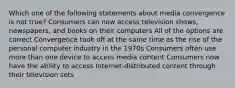 Which one of the following statements about media convergence is not true? Consumers can now access television shows, newspapers, and books on their computers All of the options are correct Convergence took off at the same time as the rise of the personal computer industry in the 1970s Consumers often use more than one device to access media content Consumers now have the ability to access Internet-distributed content through their television sets