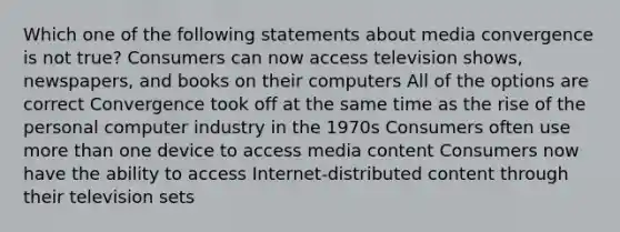 Which one of the following statements about media convergence is not true? Consumers can now access television shows, newspapers, and books on their computers All of the options are correct Convergence took off at the same time as the rise of the personal computer industry in the 1970s Consumers often use more than one device to access media content Consumers now have the ability to access Internet-distributed content through their television sets