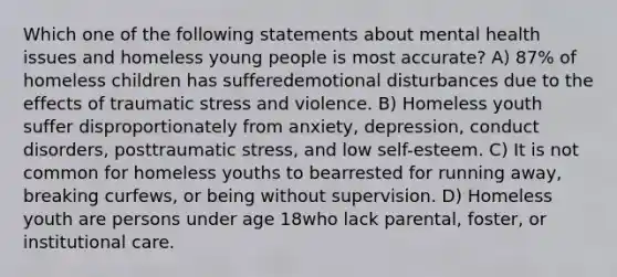 Which one of the following statements about mental health issues and homeless young people is most accurate? A) 87% of homeless children has sufferedemotional disturbances due to the effects of traumatic stress and violence. B) Homeless youth suffer disproportionately from anxiety, depression, conduct disorders, posttraumatic stress, and low self-esteem. C) It is not common for homeless youths to bearrested for running away, breaking curfews, or being without supervision. D) Homeless youth are persons under age 18who lack parental, foster, or institutional care.