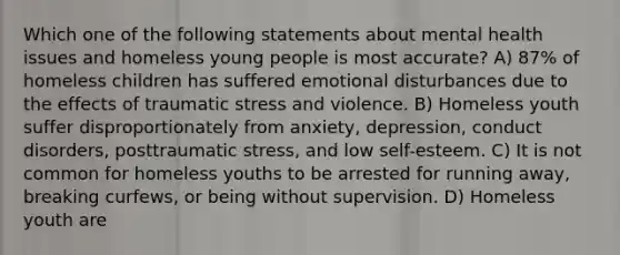 Which one of the following statements about mental health issues and homeless young people is most accurate? A) 87% of homeless children has suffered emotional disturbances due to the effects of traumatic stress and violence. B) Homeless youth suffer disproportionately from anxiety, depression, conduct disorders, posttraumatic stress, and low self-esteem. C) It is not common for homeless youths to be arrested for running away, breaking curfews, or being without supervision. D) Homeless youth are