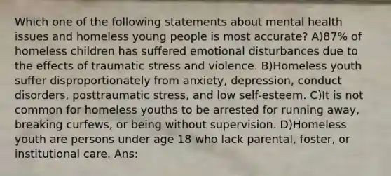 Which one of the following statements about mental health issues and homeless young people is most accurate? A)87% of homeless children has suffered emotional disturbances due to the effects of traumatic stress and violence. B)Homeless youth suffer disproportionately from anxiety, depression, conduct disorders, posttraumatic stress, and low self-esteem. C)It is not common for homeless youths to be arrested for running away, breaking curfews, or being without supervision. D)Homeless youth are persons under age 18 who lack parental, foster, or institutional care. Ans: