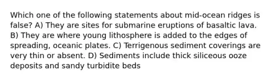 Which one of the following statements about mid-ocean ridges is false? A) They are sites for submarine eruptions of basaltic lava. B) They are where young lithosphere is added to the edges of spreading, oceanic plates. C) Terrigenous sediment coverings are very thin or absent. D) Sediments include thick siliceous ooze deposits and sandy turbidite beds