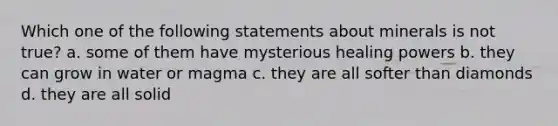 Which one of the following statements about minerals is not true? a. some of them have mysterious healing powers b. they can grow in water or magma c. they are all softer than diamonds d. they are all solid