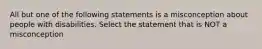 All but one of the following statements is a misconception about people with disabilities. Select the statement that is NOT a misconception