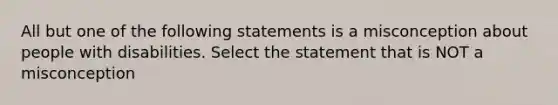 All but one of the following statements is a misconception about people with disabilities. Select the statement that is NOT a misconception