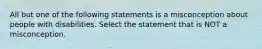 All but one of the following statements is a misconception about people with disabilities. Select the statement that is NOT a misconception.