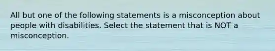 All but one of the following statements is a misconception about people with disabilities. Select the statement that is NOT a misconception.