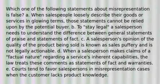 Which one of the following statements about misrepresentation is false? a. When salespeople loosely describe their goods or services in glowing terms, those statements cannot be relied upon by the potential buyer. b. To "stay legal" a salesperson needs to understand the difference between general statements of praise and statements of fact. c. A salesperson's opinion of the quality of the product being sold is known as sales puffery and is not legally actionable. d. When a salesperson makes claims of a "factual nature" regarding a service's inherent capabilities, the law treats these comments as statements of fact and warranties. e. Courts tend to favor salespersons in misrepresentation cases when the customer lacks product knowledge.