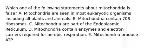 Which one of the following statements about mitochondria is false? A. Mitochondria are seen in most eukaryotic organisms including all plants and animals. B. Mitochondria contain 70S ribosomes. C. Mitochondria are part of the Endoplasmic Reticulum. D. Mitochondria contain enzymes and electron carriers required for aerobic respiration. E. Mitochondria produce ATP.