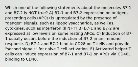 Which one of the following statements about the molecules B7-1 and B7-2 is NOT true? A) B7-1 and B7-2 expression on antigen-presenting cells (APCs) is upregulated by the presence of "danger" signals, such as lipopolysaccharide, as well as cytokines, such as interferon (IFN)-?? B) B7-1 and B7-2 are expressed at low levels on some resting APCs. C) Induction of B7-1 usually occurs before the induction of B7-2 in an immune response. D) B7-1 and B7-2 bind to CD28 on T cells and provide "second signals" for naive T cell activation. E) Activated helper T cells can induce expression of B7-1 and B7-2 on APCs via CD40L binding to CD40.