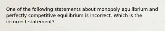 One of the following statements about monopoly equilibrium and perfectly competitive equilibrium is incorrect. Which is the incorrect statement?