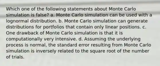 Which one of the following statements about Monte Carlo simulation is false? a. Monte Carlo simulation can be used with a lognormal distribution. b. Monte Carlo simulation can generate distributions for portfolios that contain only linear positions. c. One drawback of Monte Carlo simulation is that it is computationally very intensive. d. Assuming the underlying process is normal, the standard error resulting from Monte Carlo simulation is inversely related to the square root of the number of trials.