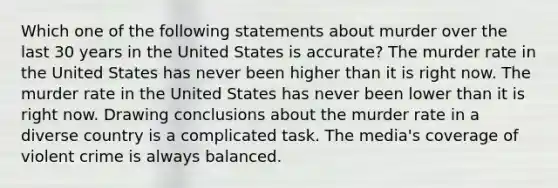 Which one of the following statements about murder over the last 30 years in the United States is accurate? The murder rate in the United States has never been higher than it is right now. The murder rate in the United States has never been lower than it is right now. Drawing conclusions about the murder rate in a diverse country is a complicated task. The media's coverage of violent crime is always balanced.