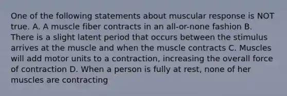 One of the following statements about muscular response is NOT true. A. A muscle fiber contracts in an all-or-none fashion B. There is a slight latent period that occurs between the stimulus arrives at the muscle and when the muscle contracts C. Muscles will add motor units to a contraction, increasing the overall force of contraction D. When a person is fully at rest, none of her muscles are contracting