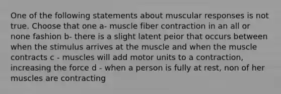 One of the following statements about muscular responses is not true. Choose that one a- muscle fiber contraction in an all or none fashion b- there is a slight latent peior that occurs between when the stimulus arrives at the muscle and when the muscle contracts c - muscles will add motor units to a contraction, increasing the force d - when a person is fully at rest, non of her muscles are contracting