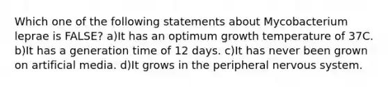 Which one of the following statements about Mycobacterium leprae is FALSE? a)It has an optimum growth temperature of 37C. b)It has a generation time of 12 days. c)It has never been grown on artificial media. d)It grows in the peripheral nervous system.