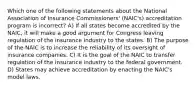 Which one of the following statements about the National Association of Insurance Commissioners' (NAIC's) accreditation program is incorrect? A) If all states become accredited by the NAIC, it will make a good argument for Congress leaving regulation of the insurance industry to the states. B) The purpose of the NAIC is to increase the reliability of its oversight of insurance companies. C) It is the goal of the NAIC to transfer regulation of the insurance industry to the federal government. D) States may achieve accreditation by enacting the NAIC's model laws.