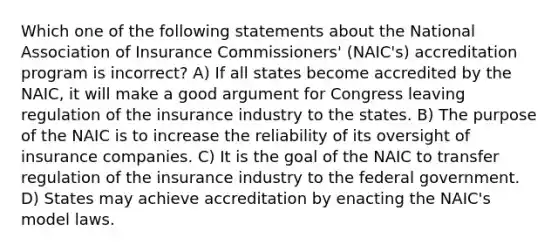 Which one of the following statements about the National Association of Insurance Commissioners' (NAIC's) accreditation program is incorrect? A) If all states become accredited by the NAIC, it will make a good argument for Congress leaving regulation of the insurance industry to the states. B) The purpose of the NAIC is to increase the reliability of its oversight of insurance companies. C) It is the goal of the NAIC to transfer regulation of the insurance industry to the federal government. D) States may achieve accreditation by enacting the NAIC's model laws.