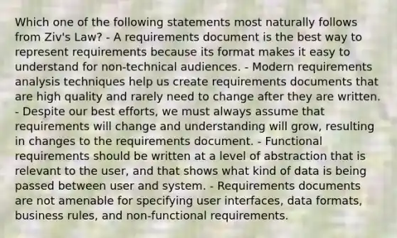 Which one of the following statements most naturally follows from Ziv's Law? - A requirements document is the best way to represent requirements because its format makes it easy to understand for non-technical audiences. - Modern requirements analysis techniques help us create requirements documents that are high quality and rarely need to change after they are written. - Despite our best efforts, we must always assume that requirements will change and understanding will grow, resulting in changes to the requirements document. - Functional requirements should be written at a level of abstraction that is relevant to the user, and that shows what kind of data is being passed between user and system. - Requirements documents are not amenable for specifying user interfaces, data formats, business rules, and non-functional requirements.