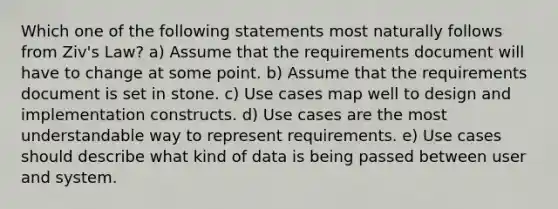 Which one of the following statements most naturally follows from Ziv's Law? a) Assume that the requirements document will have to change at some point. b) Assume that the requirements document is set in stone. c) Use cases map well to design and implementation constructs. d) Use cases are the most understandable way to represent requirements. e) Use cases should describe what kind of data is being passed between user and system.