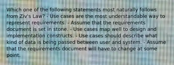 Which one of the following statements most naturally follows from Ziv's Law? - Use cases are the most understandable way to represent requirements. - Assume that the requirements document is set in stone. - Use cases map well to design and implementation constructs. - Use cases should describe what kind of data is being passed between user and system. - Assume that the requirements document will have to change at some point.