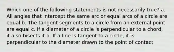 Which one of the following statements is not necessarily true? a. All angles that intercept the same arc or equal arcs of a circle are equal b. The tangent segments to a circle from an external point are equal c. If a diameter of a circle is perpendicular to a chord, it also bisects it d. If a line is <a href='https://www.questionai.com/knowledge/k1p13Dzdnl-tangent-to-a-circle' class='anchor-knowledge'>tangent to a circle</a>, it is perpendicular to the diameter drawn to the point of contact