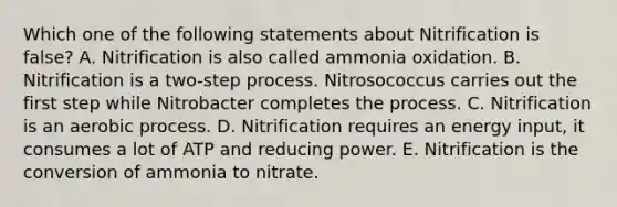 Which one of the following statements about Nitrification is false? A. Nitrification is also called ammonia oxidation. B. Nitrification is a two-step process. Nitrosococcus carries out the first step while Nitrobacter completes the process. C. Nitrification is an aerobic process. D. Nitrification requires an energy input, it consumes a lot of ATP and reducing power. E. Nitrification is the conversion of ammonia to nitrate.